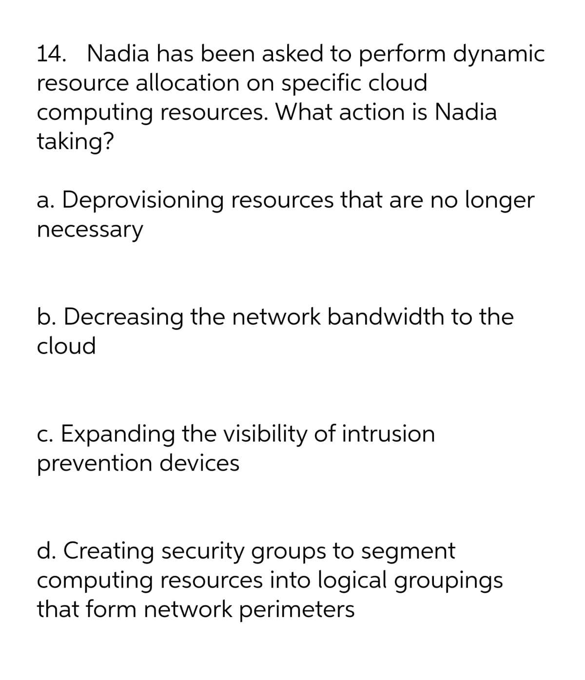 14. Nadia has been asked to perform dynamic
resource allocation on specific cloud
computing resources. What action is Nadia
taking?
a. Deprovisioning resources that are no longer
necessary
b. Decreasing the network bandwidth to the
cloud
c. Expanding the visibility of intrusion
prevention devices
d. Creating security groups to segment
computing resources into logical groupings
that form network perimeters
