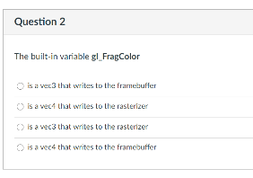 Question 2
The built-in variable gl_FragColor
O is a ver3 that writes to the framebuffer
O is a vec4 that writes to the rasterizer
O is a vec3 that writes to the rasterizer
O is a vec4 that writes to the framebuffer
