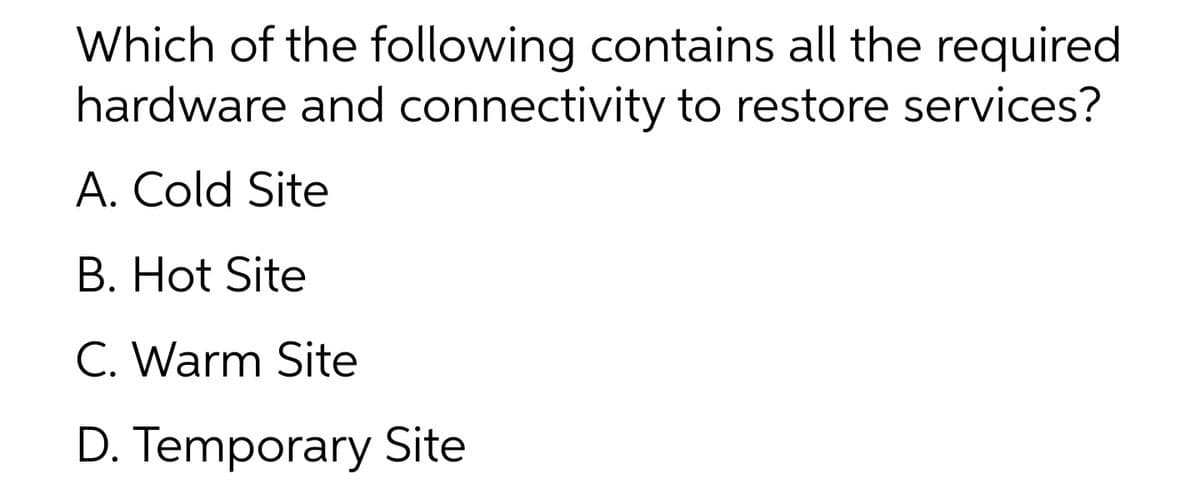 Which of the following contains all the required
hardware and connectivity to restore services?
A. Cold Site
B. Hot Site
C. Warm Site
D. Temporary Site
