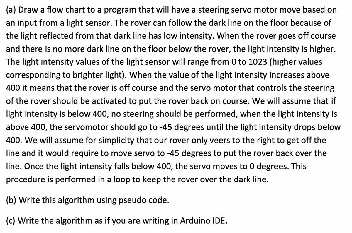 (a) Draw a flow chart to a program that will have a steering servo motor move based on
an input from a light sensor. The rover can follow the dark line on the floor because of
the light reflected from that dark line has low intensity. When the rover goes off course
and there is no more dark line on the floor below the rover, the light intensity is higher.
The light intensity values of the light sensor will range from 0 to 1023 (higher values
corresponding to brighter light). When the value of the light intensity increases above
400 it means that the rover is off course and the servo motor that controls the steering
of the rover should be activated to put the rover back on course. We will assume that if
light intensity is below 400, no steering should be performed, when the light intensity is
above 400, the servomotor should go to -45 degrees until the light intensity drops below
400. We will assume for simplicity that our rover only veers to the right to get off the
line and it would require to move servo to -45 degrees to put the rover back over the
line. Once the light intensity falls below 400, the servo moves to 0 degrees. This
procedure is performed in a loop to keep the rover over the dark line.
(b) Write this algorithm using pseudo code.
(c) Write the algorithm as if you are writing in Arduino IDE.

