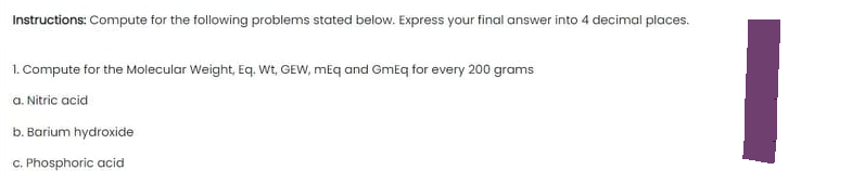 Instructions: Compute for the following problems stated below. Express your final answer into 4 decimal places.
1. Compute for the Molecular Weight, Eq. Wt, GEW, mEq and GmEq for every 200 grams
a. Nitric acid
b. Barium hydroxide
c. Phosphoric acid
I