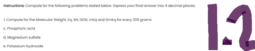 Instructions: Compute for the following problems stated below. Express your final answer into 4 decimal places.
1. Compute for the Molecular Weight, Eq. Wt, GEW, mEq and GmEq for every 200 grams
c. Phosphoric acid
d. Magnesium sulfate
e. Potassium hydroxide
1.2