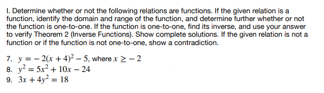 1. Determine whether or not the following relations are functions. If the given relation is a
function, identify the domain and range of the function, and determine further whether or not
the function is one-to-one. If the function is one-to-one, find its inverse, and use your answer
to verify Theorem 2 (Inverse Functions). Show complete solutions. If the given relation is not a
function or if the function is not one-to-one, show a contradiction.
7. y = 2(x+4)²-5, where x > - 2
8. y² = 5x² + 10x - 24
9. 3x + 4y² = 18