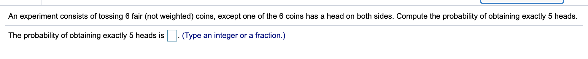 An experiment consists of tossing 6 fair (not weighted) coins, except one of the 6 coins has a head on both sides. Compute the probability of obtaining exactly 5 heads
The probability of obtaining exactly 5 heads is
(Type an integer or a fraction.)
