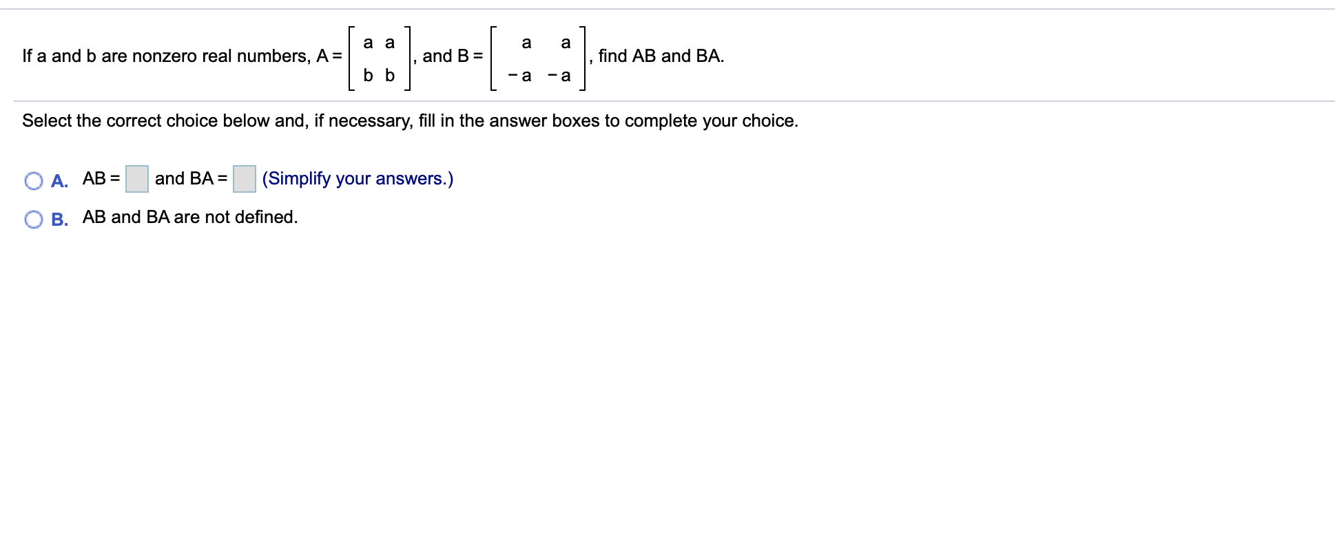а
find AB and BA
and B
If a and b are nonzero real numbers, A =
b b
a
-a
Select the correct choice below and, if necessary, fill in the answer boxes to complete your choice.
О А. АВ %3
and BA =
(Simplify your answers.)
B
AB and BA are not defined
CO
