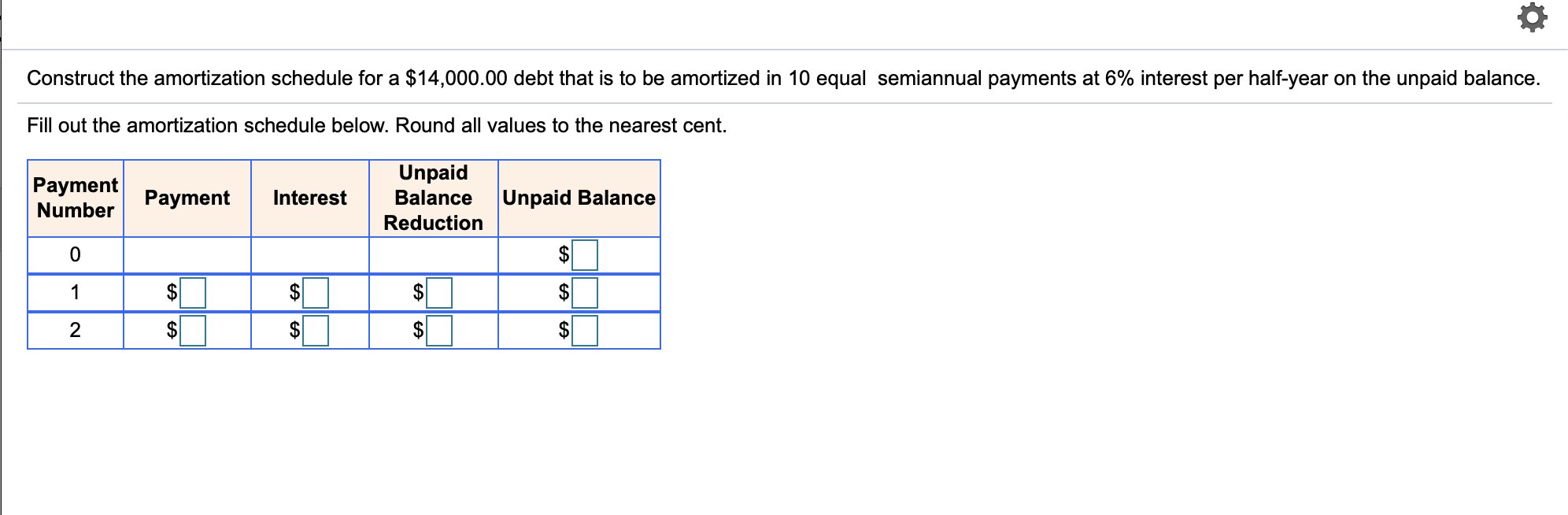 Construct the amortization schedule for a $14,000.00 debt that is to be amortized in 10 equal semiannual payments at 6% interest per half-year on the unpaid balance.
Fill out the amortization schedule below. Round all values to the nearest cent.
Unpaid
Payment Payment
Interest
Balance
|Unpaid Balance
Number
Reduction
1
$
$
2
$
$
EA
