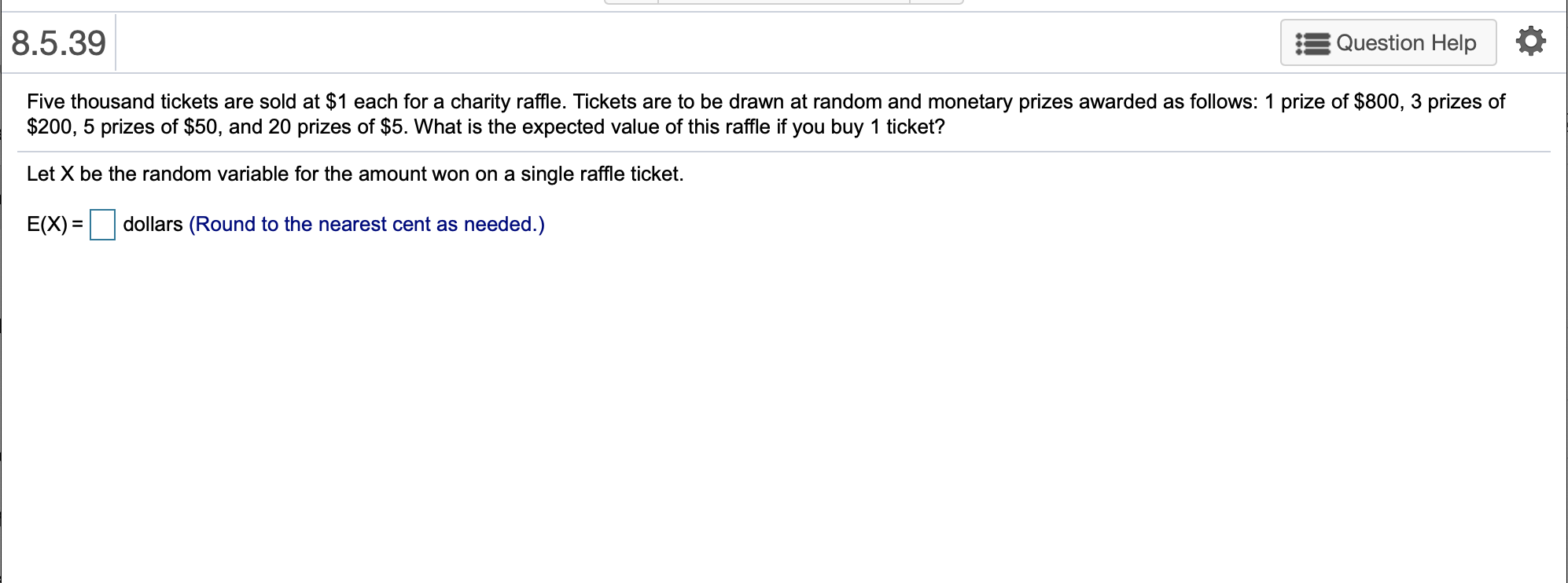 8.5.39
Question Help
Five thousand tickets are sold at $1 each for a charity raffle. Tickets are to be drawn at random and monetary prizes awarded as follows: 1 prize of $800, 3 prizes of
$200, 5 prizes of $50, and 20 prizes of $5. What is the expected value of this raffle if you buy 1 ticket?
Let X be the random variable for the amount won on a single raffle ticket.
dollars (Round to the nearest cent as needed.)
E(X)
