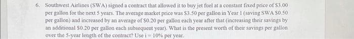 6. Southwest Airlines (SWA) signed a contract that allowed it to buy jet fuel at a constant fixed price of $3.00
per gallon for the next 5 years. The average market price was $3.50 per gallon in Year 1 (saving SWA $0.50
per gallon) and increased by an average of $0.20 per gallon each year after that (increasing their savings by
an additional $0.20 per gallon each subsequent year). What is the present worth of their savings per gallon
over the 5-year length of the contract? Use i 10% per year.