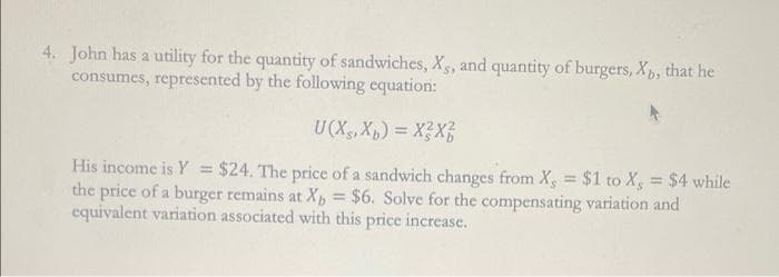 4. John has a utility for the quantity of sandwiches, Xs, and quantity of burgers, Xp, that he
consumes, represented by the following equation:
U(X,X) = XX
His income is Y = $24. The price of a sandwich changes from X, = $1 to X, = $4 while
the price of a burger remains at X, = $6. Solve for the compensating variation and
equivalent variation associated with this price increase.