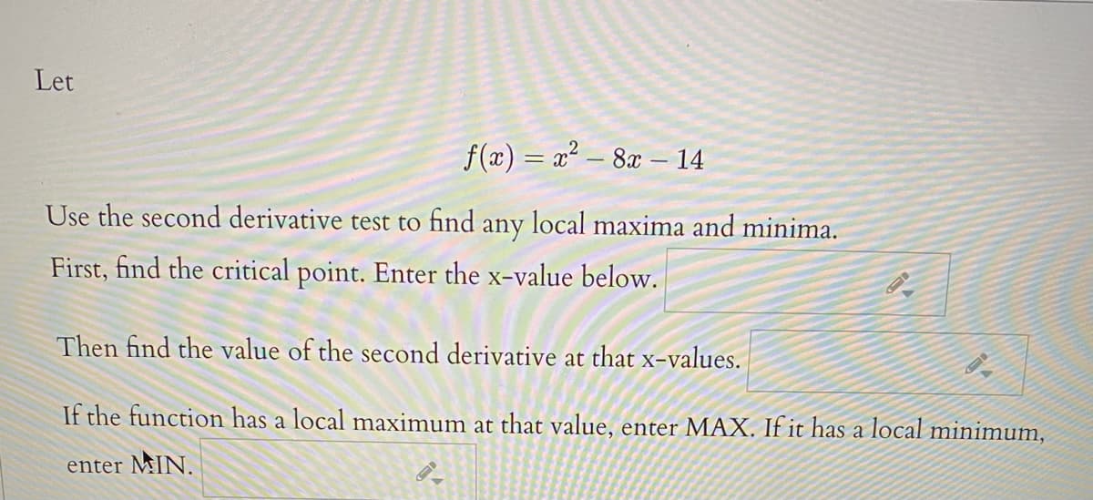 Let
f (æ) = x² – 8x – 14
Use the second derivative test to find any local maxima and minima.
First, find the critical point. Enter the x-value below.
Then find the value of the second derivative at that x-values.
If the function has a local maximum at that value, enter MAX. If it has a local minimum,
enter MIN.
