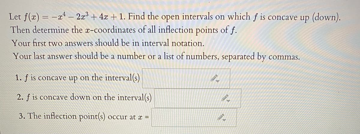 Let f(x) = -x* – 2x + 4x + 1. Find the open intervals on which f is concave up (down).
Then determine the x-coordinates of all inflection points of f.
Your first two answers should be in interval notation.
Your last answer should be a number or a list of numbers, separated by commas.
1. ƒ is concave up on the interval(s)
2. f is concave down on the interval(s)
3. The inflection point(s)
occur at x =
