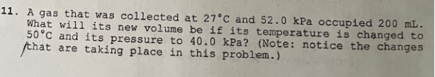 11. A gas that was collected at 27°C and 52.0 kPa occupied 200 mL.
What will its new volume be if its temperature is chạnged to
50°C and its pressure to 40.0 kPa? (Note: notice the changes
that are taking place in this problem.)
