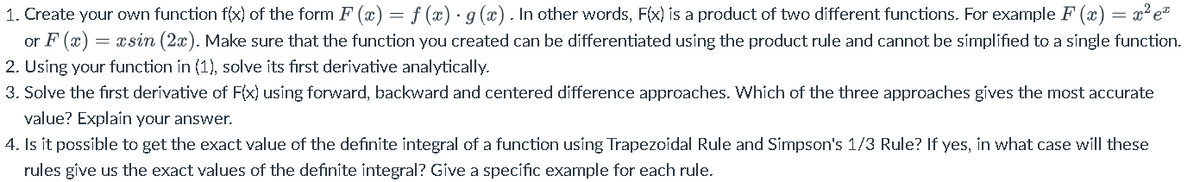1. Create your own function f(x) of the form F (x) = f (x)· g (x). In other words, F(x) is a product of two different functions. For example F (x) = x² e"
or F (x) = xsin (2x). Make sure that the function you created can be differentiated using the product rule and cannot be simplified to a single function.
2. Using your function in (1), solve its first derivative analytically.
3. Solve the first derivative of F(x) using forward, backward and centered difference approaches. Which of the three approaches gives the most accurate
value? Explain your answer.
4. Is it possible to get the exact value of the definite integral of a function using Trapezoidal Rule and Simpson's 1/3 Rule? If yes, in what case will these
rules give us the exact values of the definite integral? Give a specific example for each rule.
