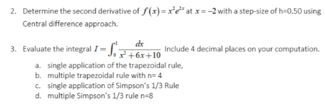 2. Determine the second derivative of f(x) = x'e* at x= -2 with a step-size of h=0.50 using
Central difference approach.
dx
3. Evaluate the integral I= J.7+6x+10
Include 4 decimal places on your computation.
a. single application of the trapezoidal rule,
b. multiple trapezoidal rule with n= 4
c. single application of Simpson's 1/3 Rule
d. multiple Simpson's 1/3 rule n=8
