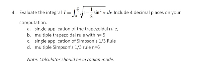 integral I =
4. Evaluate the
sin² x dx Include 4 decimal places on your
computation.
a. single application of the trapezoidal rule,
b. multiple trapezoidal rule with n= 5
c. single application of Simpson's 1/3 Rule
d. multiple Simpson's 1/3 rule n=6
Note: Calculator should be in radian mode.
