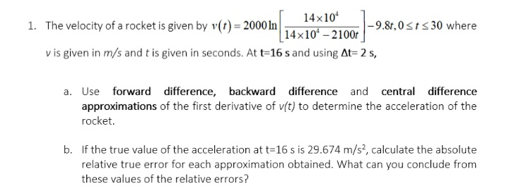 14x10
14x10- 2100r
v is given in m/s and t is given in seconds. At t=16 s and using At= 2 s,
1. The velocity of a rocket is given by v(t) = 2000 ln|
|-9.8t,0sts 30 where
a. Use forward difference, backward difference and central difference
approximations of the first derivative of v(t) to determine the acceleration of the
rocket.
b. If the true value of the acceleration at t=16 s is 29.674 m/s², calculate the absolute
relative true error for each approximation obtained. What can you conclude from
these values of the relative errors?
