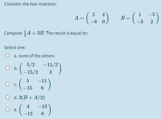 Consider the two matrices:
2
A =
4
1
B =
-5
-6 0
-3
2
Compute A+ 3B. The result is equal to:
Select one:
O a. none of the others
5/2
O b.
-15/2
-11/2
3
-11
О с.
-15
6
O d. 3(В + A/2)
4
-13
O e.
-12
6
