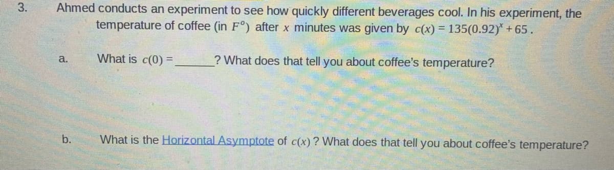 Ahmed conducts an experiment to see how quickly different beverages cool. In his experiment, the
temperature of coffee (in F°) after x minutes was given by c(x) = 135(0.92)* +65.
3.
What is c(0) =
? What does that tell you about coffee's temperature?
a.
b.
What is the Horizontal Asymptote of c(x) ? What does that tell you about coffee's temperature?
