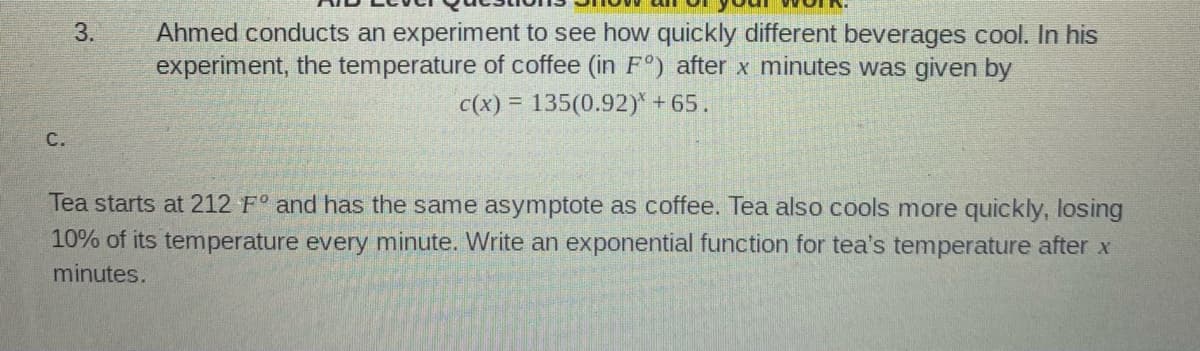 Ahmed conducts an experiment to see how quickly different beverages cool. In his
experiment, the temperature of coffee (in F°) after x minutes was given by
c(x) = 135(0.92)* +65.
C.
Tea starts at 212 F° and has the same asymptote as coffee. Tea also cools more quickly, losing
10% of its temperature every minute. Write an exponential function for tea's temperature after x
minutes.
3.
