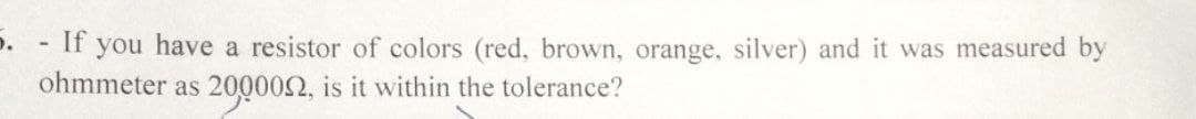 D. - If you have a resistor of colors (red, brown, orange, silver) and it was measured by
ohmmeter as 200002, is it within the tolerance?
