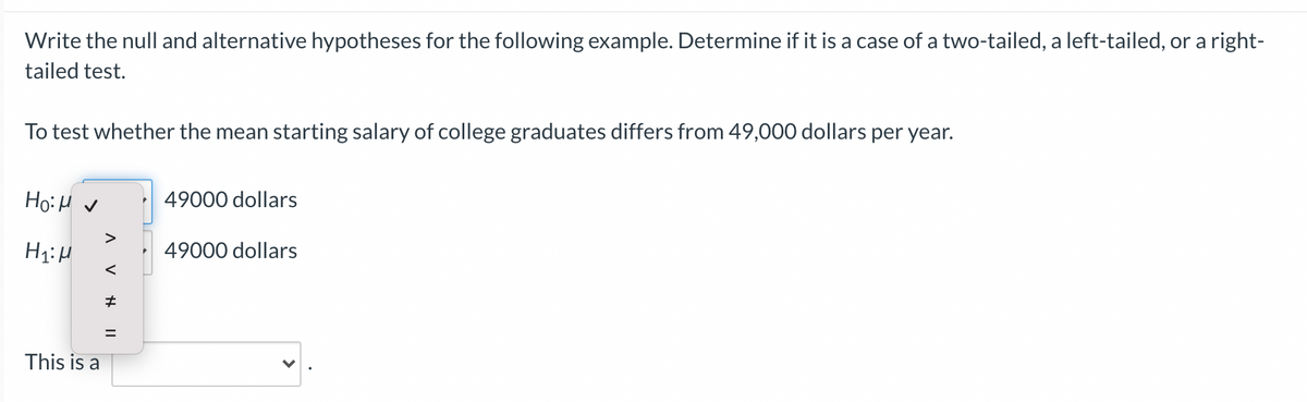 Write the null and alternative hypotheses for the following example. Determine if it is a case of a two-tailed, a left-tailed, or a right-
tailed test.
To test whether the mean starting salary of college graduates differs from 49,000 dollars per year.
Ho:H v
49000 dollars
>
49000 dollars
This is a
