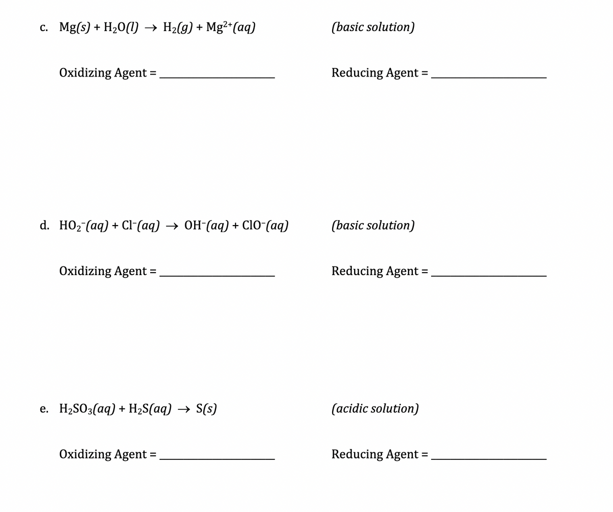 c. Mg(s) + H20(1) → H2(g) + Mg²*(aq)
(basic solution)
Oxidizing Agent =
Reducing Agent =,
d. HO2 (aq) + Cl-(aq) → OH-(aq) + C10-(aq)
(basic solution)
Oxidizing Agent =
Reducing Agent =
e. H2SO3(aq) + H2S(aq) → S(s)
(acidic solution)
Oxidizing Agent =
Reducing Agent =,
