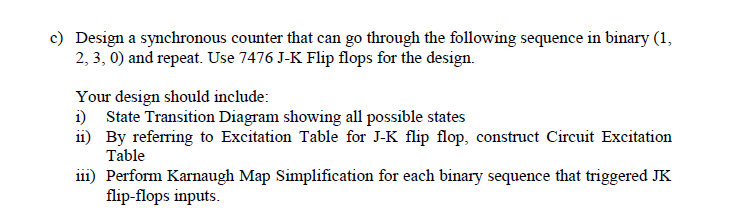 c) Design a synchronous counter that can go through the following sequence in binary (1,
2, 3, 0) and repeat. Use 7476 J-K Flip flops for the design.
Your design should include:
i) State Transition Diagram showing all possible states
11) By referring to Excitation Table for J-K flip flop, construct Circuit Excitation
Table
111) Perform Karnaugh Map Simplification for each binary sequence that triggered JK
flip-flops inputs.
