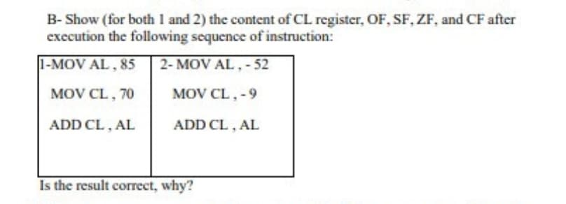 B- Show (for both 1 and 2) the content of CL register, OF, SF, ZF, and CF after
execution the following sequence of instruction:
1-MOV AL , 85
2- MOV AL, - 52
MOV CL, 70
MOV CL, -9
ADD CL, AL
ADD CL, AL
Is the result correct, why?
