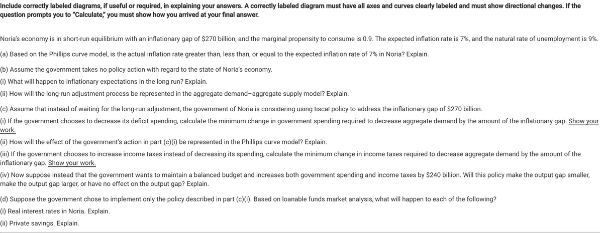 Include correctly labeled diagrams, if useful or required, in explaining your answers. A correctly labeled diagram must have all axes and curves clearly labeled and must show directional changes. If the
question prompts you to "Calculate," you must show how you arrived at your final answer.
Noria's economy is in short-run equilibrium with an inflationary gap of $270 billion, and the marginal propensity to consume is 0.9. The expected inflation rate is 7%, and the natural rate of unemployment is 9%.
(a) Based on the Phillips curve model, is the actual inflation rate greater than, less than, or equal to the expected inflation rate of 7% in Noria? Explain.
(b) Assume the government takes no policy action with regard to the state of Noria's economy.
(i) What will happen to inflationary expectations in the long run? Explain.
(ii) How will the long-run adjustment process be represented in the aggregate demand-aggregate supply model? Explain.
(c) Assume that instead of waiting for the long-run adjustment, the government of Noria is considering using fiscal policy to address the inflationary gap of $270 billion.
(i) If the government chooses to decrease its deficit spending, calculate the minimum change in government spending required to decrease aggregate demand by the amount of the inflationary gap. Show your
work.
(ii) How will the effect of the government's action in part (c)(i) be represented in the Phillips curve model? Explain.
(iii) If the government chooses to increase income taxes instead of decreasing its spending, calculate the minimum change in income taxes required to decrease aggregate demand by the amount of the
inflationary gap. Show your work.
(iv) Now suppose instead that the government wants to maintain a balanced budget and increases both government spending and income taxes by $240 billion. Will this policy make the output gap smaller,
make the output gap larger, or have no effect on the output gap? Explain.
(d) Suppose the government chose to implement only the policy described in part (c)(i). Based on loanable funds market analysis, what will happen to each of the following?
(i) Real interest rates in Noria. Explain.
(ii) Private savings. Explain.
