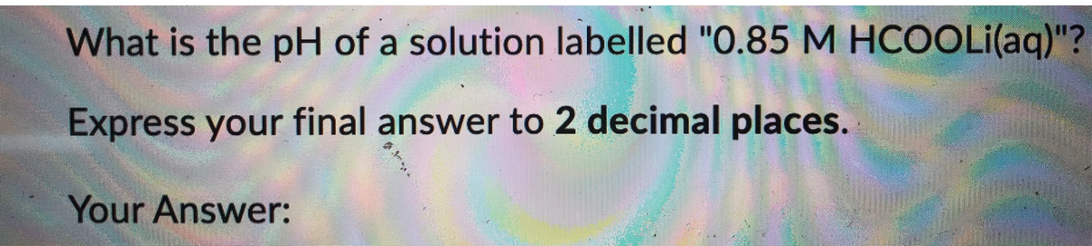 What is the pH of a solution labelled "O.85 M HCOOLI(aq)"?
Express your final answer to 2 decimal places.
Your Answer:
