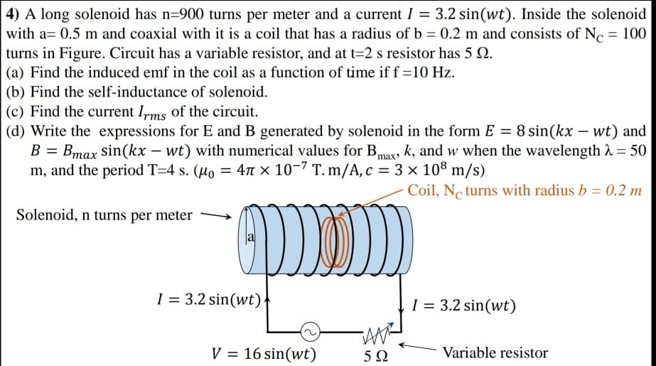 4) A long solenoid has n=900 turns per meter and a current I = 3.2 sin(wt). Inside the solenoid
||
with a= 0.5 m and coaxial with it is a coil that has a radius of b = 0.2 m and consists of N. = 100
turns in Figure. Circuit has a variable resistor, and at t=2 s resistor has 5 Q.
(a) Find the induced emf in the coil as a function of time if f =10 Hz.
(b) Find the self-inductance of solenoid.
(c) Find the current Ims of the circuit.
(d) Write the expressions for E and B generated by solenoid in the form E = 8 sin(kx – wt) and
B = Bmax sin(kx – wt) with numerical values for Bmag, k, and w when the wavelength 2 = 50
m, and the period T=4 s. (µo = 4n × 10-7 T. m/A, c = 3 × 108 m/s)
%3D
Coil, No turns with radius b = 0.2 m
Solenoid, n turns per meter
I = 3.2 sin(wt)
I = 3.2 sin(wt)
V = 16 sin(wt)
Variable resistor
