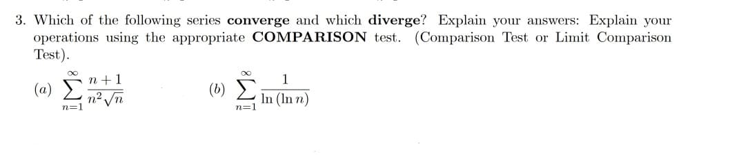 3. Which of the following series converge and which diverge? Explain your answers: Explain your
operations using the appropriate COMPARISON test. (Comparison Test or Limit Comparison
Test).
n +1
1
(a)
() Σ
n2
n=1
Vn
In (In n)
n=1
