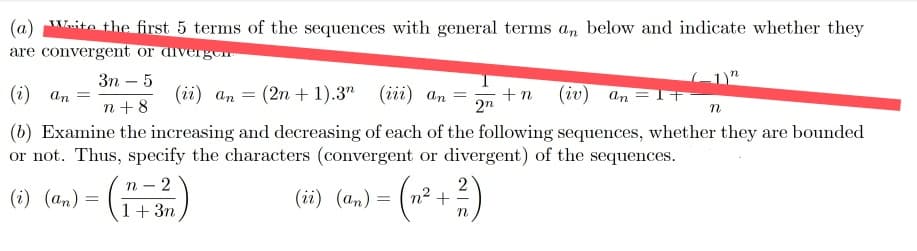 (a) Wsito the first 5 terms of the sequences with general terms an below and indicate whether they
are convergent or diverg
Зп — 5
(i) an =
(ii) an =
(2n + 1).3" (iї) аn 3
+n
(iv) an = T+
n +8
2n
(b) Examine the increasing and decreasing of each of the following sequences, whether they are bounded
or not. Thus, specify the characters (convergent or divergent) of the sequences.
-()
(i) (an) =
(ii) (an) = ( n²+
1+ 3n
