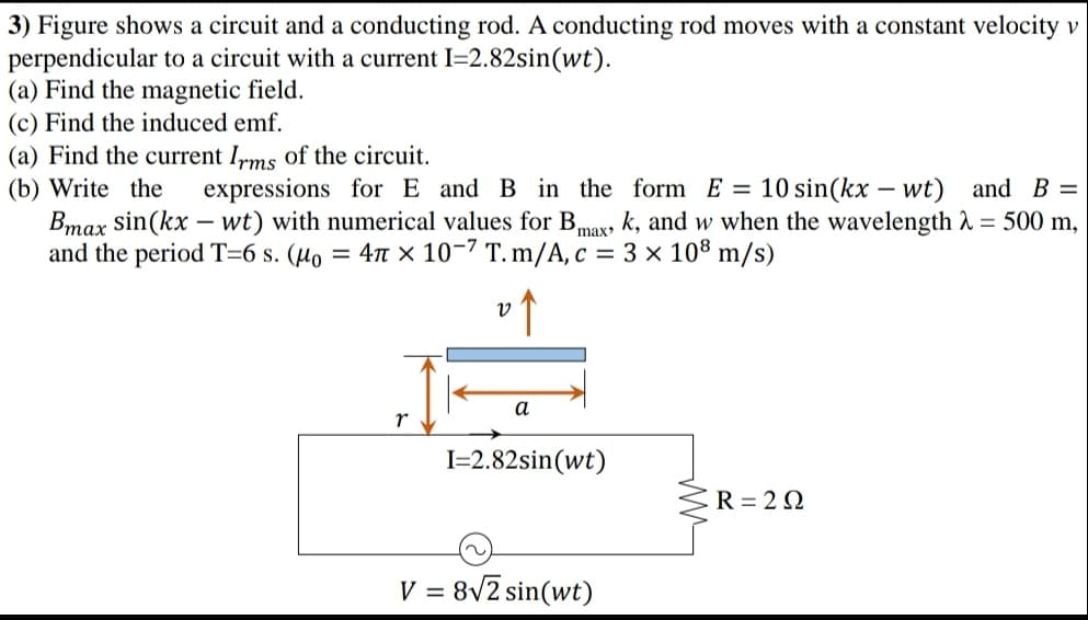 3) Figure shows a circuit and a conducting rod. A conducting rod moves with a constant velocity v
perpendicular to a circuit with a current I=2.82sin(wt).
(a) Find the magnetic field.
(c) Find the induced emf.
(a) Find the current Irms of the circuit.
(b) Write the
Bmax sin(kx – wt) with numerical values for B,
and the period T=6 s. (µo = 4t × 10-7 T. m/A, c = 3 × 108 m/s)
expressions for E and B in the form E = 10 sin(kx – wt) and B =
k, and w when the wavelength 1 = 500 m,
max
a
I=2.82sin(wt)
R = 2 0
V = 8v2 sin(wt)
