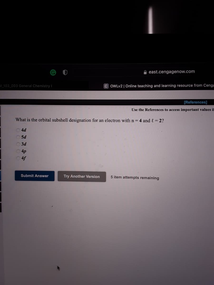 e east.cengagenow.com
^_103_003 General Chemistry I
C OWLV2 | Online teaching and learning resource from Cenga
[References]
Use the References
important values it
What is the orbital subshell designation for an electron with n = 4 and l = 2?
O 4d
O 5d
O 3d
O4p
O 4f
Submit Answer
Try Another Version
5 item attempts remaining
