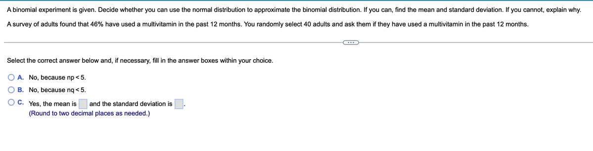 A binomial experiment is given. Decide whether you can use the normal distribution to approximate the binomial distribution. If you can, find the mean and standard deviation. If you cannot, explain why.
A survey of adults found that 46% have used a multivitamin in the past 12 months. You randomly select 40 adults and ask them if they have used a multivitamin in the past 12 months.
Select the correct answer below and, if necessary, fill in the answer boxes within your choice.
O A. No, because np < 5.
B. No, because nq < 5.
OC. Yes, the mean is and the standard deviation is
(Round to two decimal places as needed.)