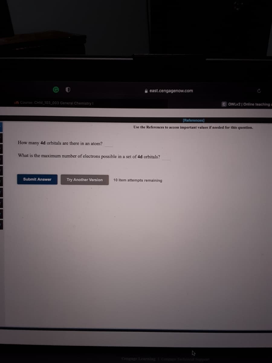 A east.cengagenow.com
in Course: CHM 103.003 General Chemistry
C OWLV2 | Online teaching a
[References]
Use the References to access important values if needed for this question.
How many 4d orbitals are there in an atom?
What is the maximum number of electrons possible in a set of 4d orbitals?
Submit Answer
Try Another Version
10 item attempts remaining
Cengage Learning Cenenre Technical Sunport
