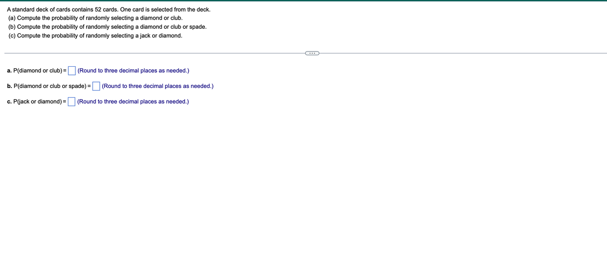 A standard deck of cards contains 52 cards. One card is selected from the deck.
(a) Compute the probability of randomly selecting a diamond or club.
(b) Compute the probability of randomly selecting a diamond or club or spade.
(c) Compute the probability of randomly selecting a jack or diamond.
(Round to three decimal places as needed.)
a. P(diamond or club) =
b. P(diamond or club or spade) =
c. P(jack or diamond) =
(Round to three decimal places as needed.)
(Round to three decimal places as needed.)