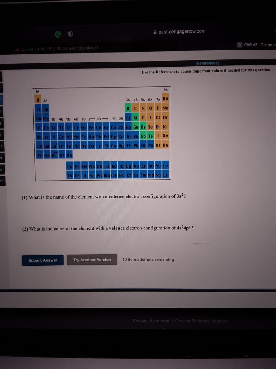 A east.cengagenow.com
OWLV2 | Online te
in Course: CHM_103_003 General Chemistry I
[References]
Use the References to access important values if needed for this question.
8A
1A
H 2A
4A 5A 6A 7A He
3A
Be
BCNOF Ne
Mg
1B 28 A1 Si PS CI Ar
3B
4B
5B
68 7E
E 8B
K Ca Sc Tiv Cr Mn Fe Co Ni Cu Zn Ga Ge As Se Br Kr
Rb Sr Y Zr Nb Mo Tc Ru Rh Pd Ag cd In Sn Sb Te I Xe
Cs Ba La Hr Ta
Hg TI Pb Bi Po At Rn
Fr Ra Ac RT Ha
et
Er Tm Yb Lu
ot
Fm Md No Lr
ot
(1) What is the name of the element with a valence electron configuration of 3s2?
(2) What is the name of the element with a valence electron configuration of 4s²4p2?
Submit Answer
Try Another Version
10 item attempts remaining
Cengage Learning | Cengage Technical Support
