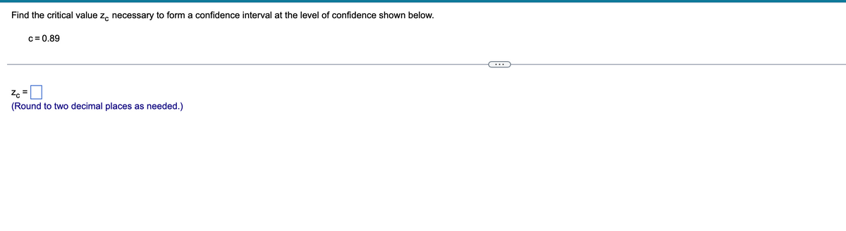 Find the critical value z necessary to form a confidence interval at the level of confidence shown below.
c = 0.89
=
Zc
(Round to two decimal places as needed.)