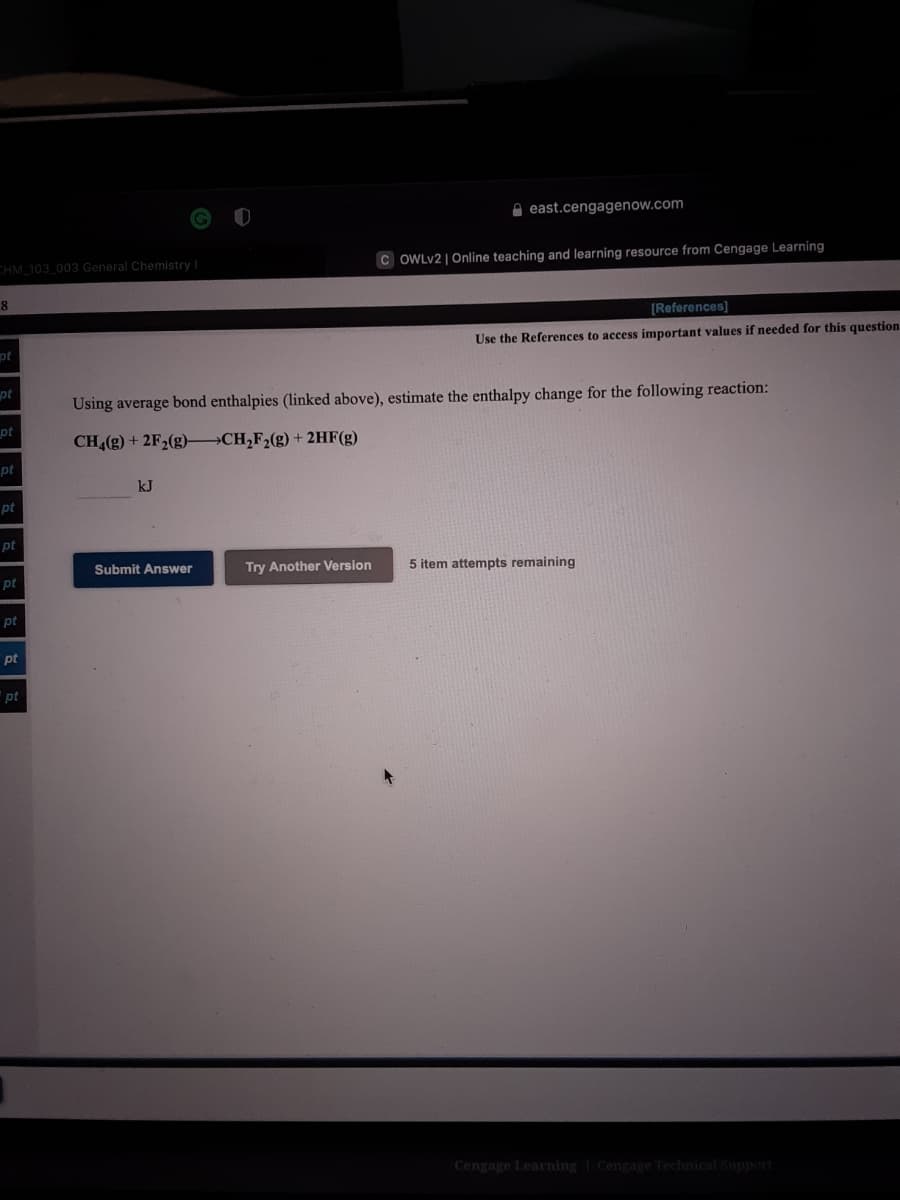 A east.cengagenow.com
CHM 103 003 General Chemistry
C OWLV2 |Online teaching and learning resource from Cengage Learning
8
[References]
pt
Use the References to access important values if needed for this question
pt
Using average bond enthalpies (linked above), estimate the enthalpy change for the following reaction:
pt
CH (g) + 2F2(g)→CH,F2(g) + 2HF(g)
pt
kJ
pt
pt
Submit Answer
Try Another Version
5 item attempts remaining
pt
pt
pt
pt
Cengage Learning Cengage Technical Support
