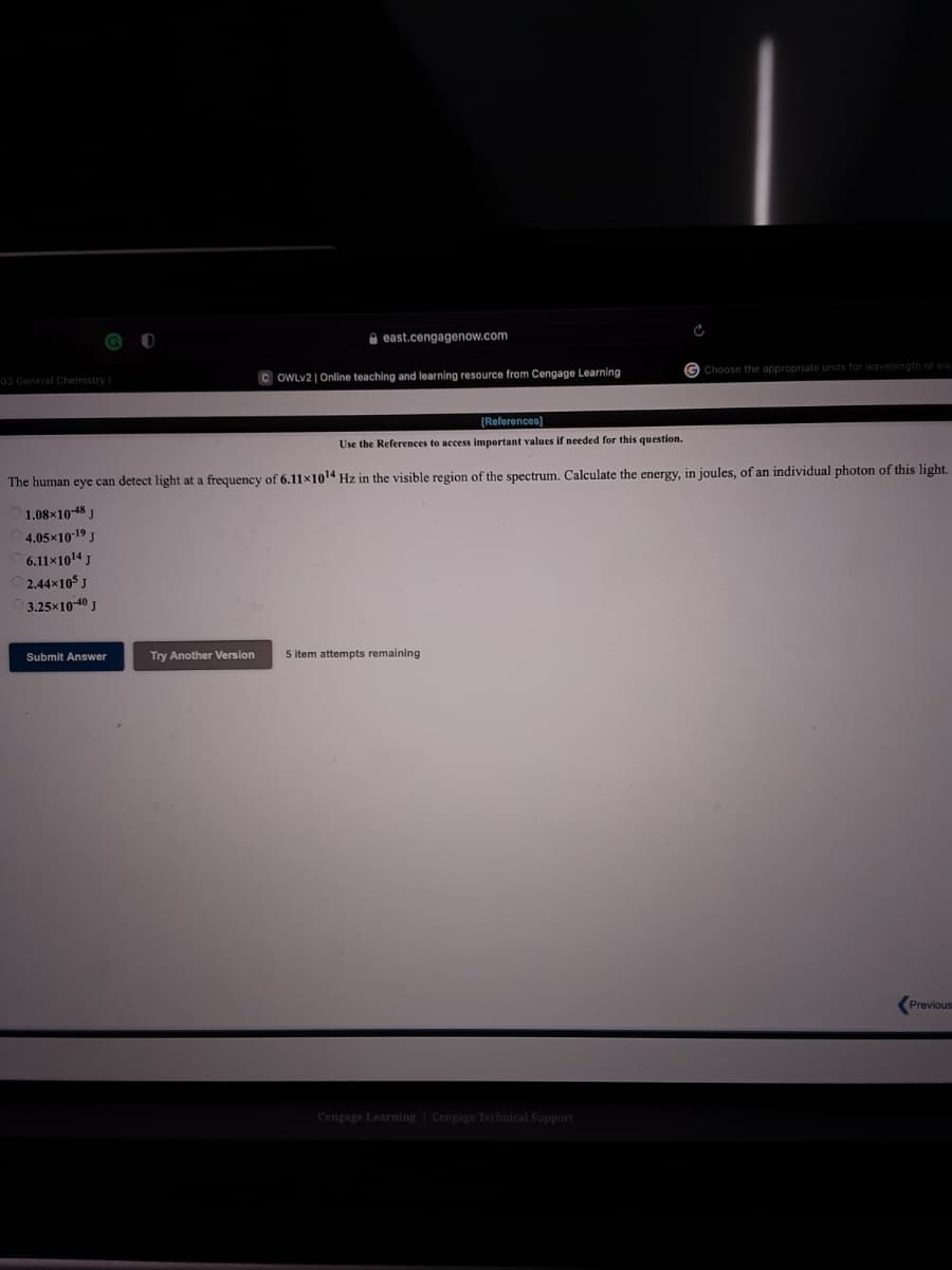 e east.cengagenow.com
G Choose the appropriate units for wavelength of ele
03 General Chemistry
C OWLV2 | Online teaching and learning resource from Cengage Learning
(References)
Use the References to access important values if needed for this question.
The human eye can detect light at a frequency of 6.11x1014 Hz in the visible region of the spectrum. Calculate the energy, in joules, of an individual photon of this light.
1.08x10-48 J
4.05x1019 J
6.11x1014 J
2.44x105 J
3.25x10-40 J
Submit Answer
Try Another Version
5 item attempts remaining
(Previous
Cengage Learning Cengage Technical Support
