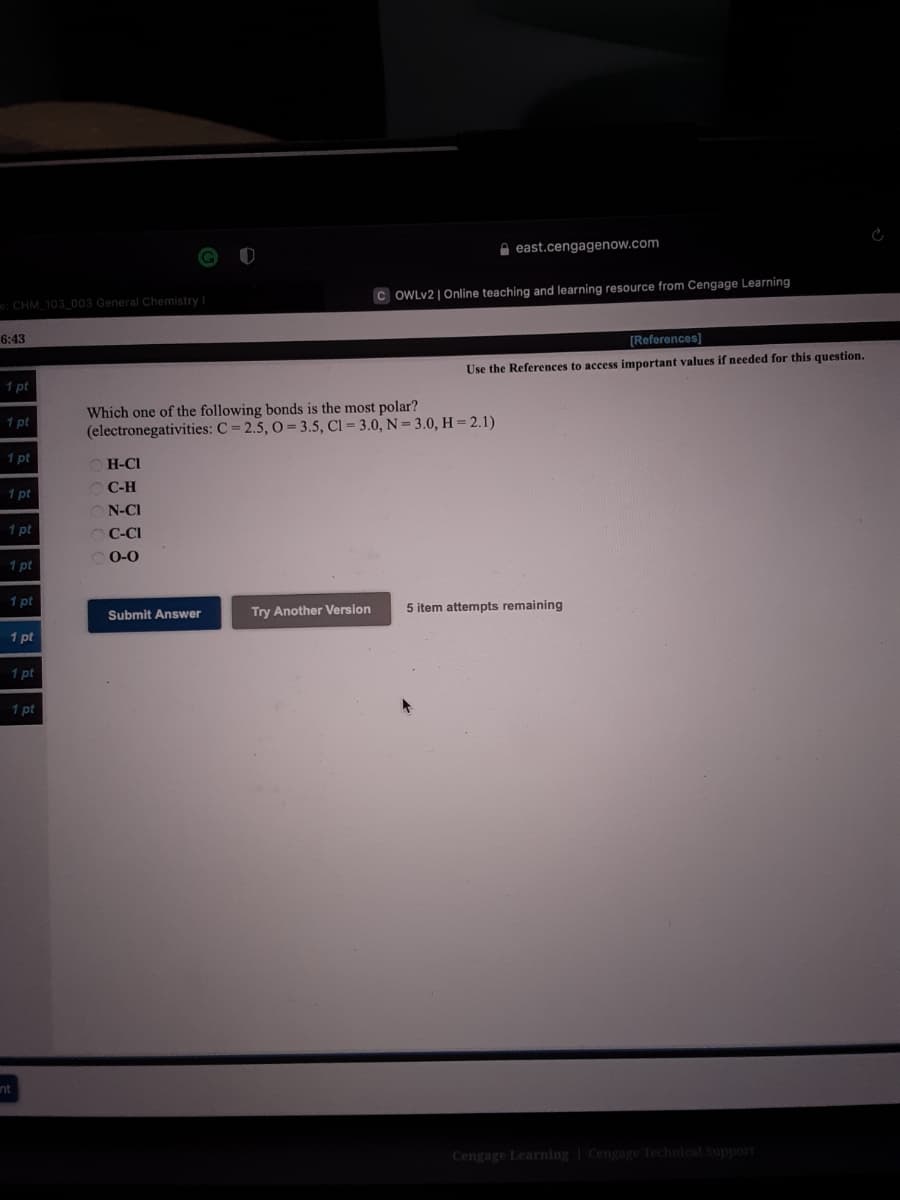 A east.cengagenow.com
e: CHM 103 003 General Chemistry I
C OWLV2 | Online teaching and learning resource from Cengage Learning
6:43
[References]
Use the References to access important values if needed for this question.
1 pt
Which one of the following bonds is the most polar?
(electronegativities: C = 2.5, O = 3.5, Cl= 3.0, N = 3.0, H = 2.1)
1 pt
1 pt
O H-CI
1 pt
O C-H
N-CI
1 pt
OC-CI
1 pt
O0-0
1 pt
Submit Answer
Try Another Version
5 item attempts remaining
1 pt
1 pt
1 pt
Cengage Learning Cengage Technical Support
