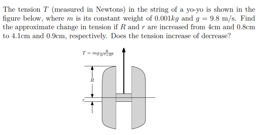 The tension T (measured in Newtons) in the string of a yo-yo is shown in the
figure below, where m is its constant weight of 0.001kg and g = 9.8 m/s. Find
the approximate change in tension if R and r are increased from 4cm and 0.8cm
to 4.1cm and 0.9cm, respectively. Does the tension increase of decrease?
T= mg
R
