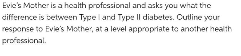 Evie's Mother is a health professional and asks you what the
difference is between Type I and Type II diabetes. Outline your
response to Evie's Mother, at a level appropriate to another health
professional.