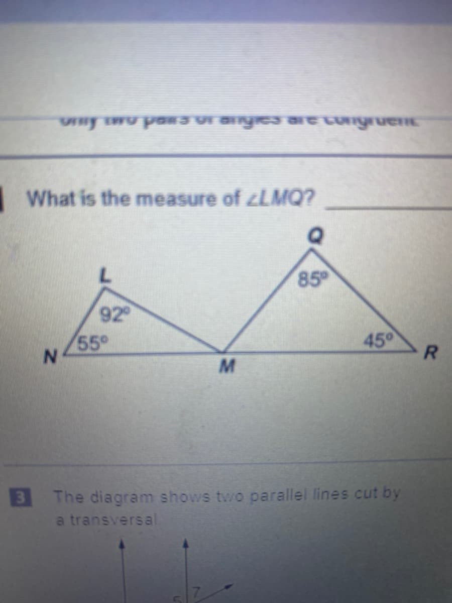 What is the measure of ¿LMQ?
85
92
55°
45°
M
3 The diagram shows two parallel lines cut by
a transversal
