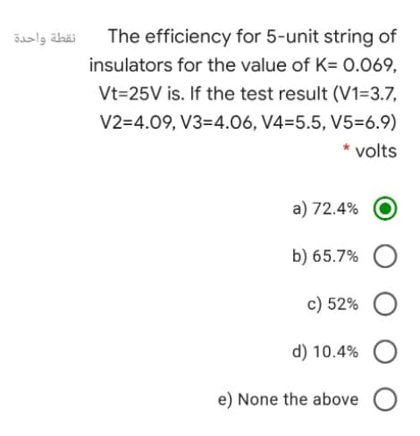 نقطة واحدة
The efficiency for 5-unit string of
insulators for the value of K= 0.069,
Vt=25V is. If the test result (V1=3.7,
V2=4.09, V3=4.06, V4=5.5, V5=6.9)
* volts
a) 72.4%
b) 65.7% O
c) 52% O
d) 10.4%
e) None the above O
