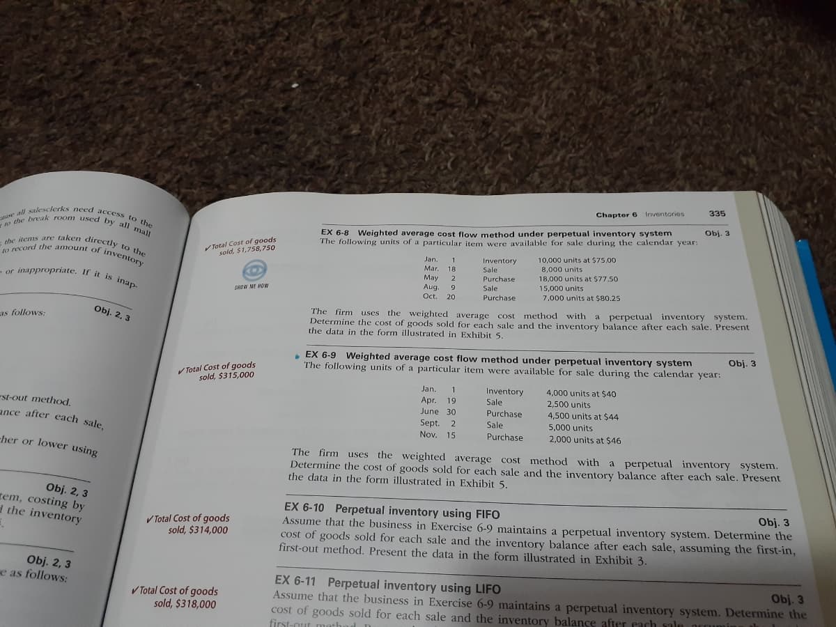 the items are taken directly to the
(o record the amount of inventory
e all salesclerks need access to the
-or inappropriate. If it is inap-
o the break room used by all mall
335
Chapter 6 Inventories
Obj. 3
EX 6-8 Weighted average cost flow method under perpetual inventory system
The following units of a particular item were available for sale during the calendar year:
Total Cost of goods
sold, $1,758,750
Inventory
Sale
10,000 units at $75.00
8,000 units
Jan.
1
Mar.
18
May
Aug.
18,000 units at $77.50
15.000 units
Purchase
9.
Sale
SHOW ME MOW
7,000 units at $80.25
Oct.
20
Purchase
a perpetual inventory system.
the cost of goods sold for each sale and the inventory balance after each sale. Present
Obj. 2, 3
The firm uses the weighted average cost method with
as follows:
Determin
the data in the form illustrated in Exhibit 5.
• EX 6-9 Weighted average cost flow method under perpetual inventory system
The following units of a particular item were available for sale during the calendar year:
Obj. 3
V Total Cost of goods
sold, $315,000
Jan.
1
Apr.
June 30
Inventory
Sale
4,000 units at $40
19
2,500 units
4,500 units at $44
-st-out method,
ance after each sale,
Purchase
Sept.
Nov. 15
Sale
5,000 units
Purchase
2,000 units at $46
-her or lower using
The firm uses the weighted average cost method with a perpetual inventory system.
Determine the cost of goods sold for each sale and the inventory balance after each sale. Present
the data in the form illustrated in Exhibit 5.
Obj. 2, 3
rem, costing by
d the inventory
EX 6-10 Perpetual inventory using FIFO
Assume that the business in Exercise 6-9 maintains a perpetual inventory system. Determine the
cost of goods sold for each sale and the inventory balance after each sale, assuming the first-in,
first-out method. Present the data in the form illustrated in Exhibit 3.
Obj. 3
V Total Cost of goods
sold, $314,000
Obj. 2, 3
e as follows:
EX 6-11 Perpetual inventory using LIFO
Assume that the business in Exercise 6-9 maintains a perpetual inventory system. Determine the
cost of goods sold for each sale and the inventory balance after cach ule
first-out me
Obj. 3
V Total Cost of goods
sold, $318,000
