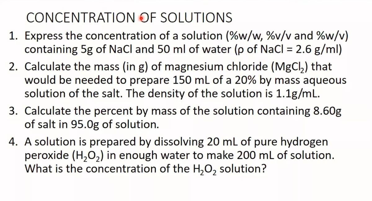 CONCENTRATION OF SOLUTIONS
1. Express the concentration of a solution (%w/w, %v/v and %w/v)
containing 5g of NaCl and 50 ml of water (p of NaCl = 2.6 g/ml)
%3D
2. Calculate the mass (in g) of magnesium chloride (MgCl,) that
would be needed to prepare 150 mL of a 20% by mass aqueous
solution of the salt. The density of the solution is 1.1g/mL.
3. Calculate the percent by mass of the solution containing 8.60g
of salt in 95.0g of solution.
4. A solution is prepared by dissolving 20 ml of pure hydrogen
peroxide (H,O,) in enough water to make 200 mL of solution.
What is the concentration of the H,O, solution?
