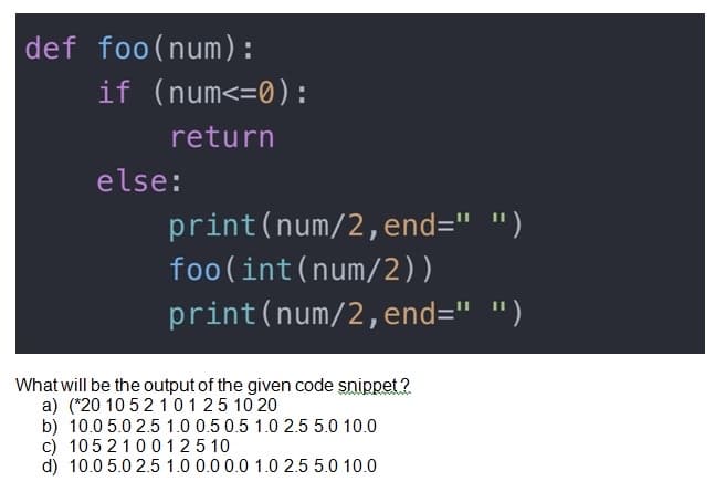 def foo(num):
if (num<=0):
return
else:
print(num/2,end=" ")
foo(int(num/2))
print(num/2,end=" ")
What will be the output of the given code snippet ?
a) (*20 10 52 101 25 10 20
b) 10.0 5.0 2.5 1.0 0.5 0.5 1.0 2.5 5.0 10.0
c) 1052100 125 10
d) 10.0 5.0 2.5 1.0 0.0 0.0 1.0 2.5 5.0 10.0
